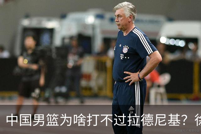 中国男篮为啥打不过拉德尼基？徐昕忍不住说出心里话，说的真实在